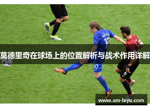 莫德里奇在球场上的位置解析与战术作用详解 莫德里奇在球场上的位置解析与战术作用详解