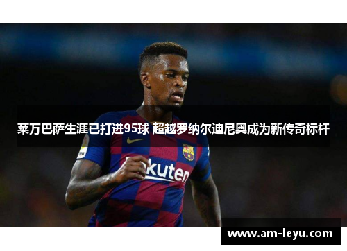 莱万巴萨生涯已打进95球 超越罗纳尔迪尼奥成为新传奇标杆 莱万巴萨生涯已打进95球 超越罗纳尔迪尼奥成为新传奇标杆