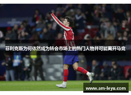 菲利克斯为何依然成为转会市场上的热门人物并可能离开马竞