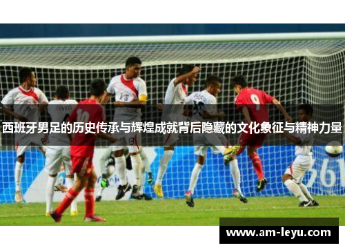 西班牙男足的历史传承与辉煌成就背后隐藏的文化象征与精神力量