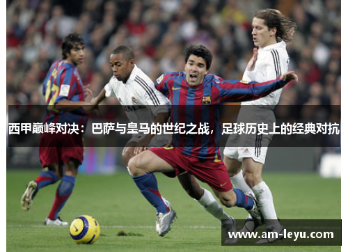 西甲巅峰对决：巴萨与皇马的世纪之战，足球历史上的经典对抗
