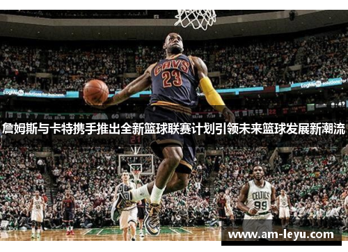 詹姆斯与卡特携手推出全新篮球联赛计划引领未来篮球发展新潮流 詹姆斯与卡特携手推出全新篮球联赛计划引领未来篮球发展新潮流