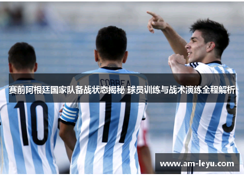 赛前阿根廷国家队备战状态揭秘 球员训练与战术演练全程解析