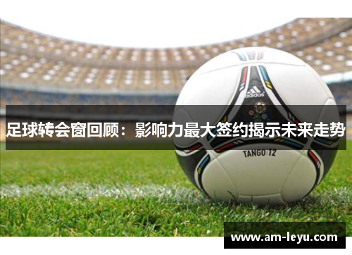 足球转会窗回顾：影响力最大签约揭示未来走势