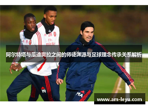 阿尔特塔与瓜迪奥拉之间的师徒渊源与足球理念传承关系解析