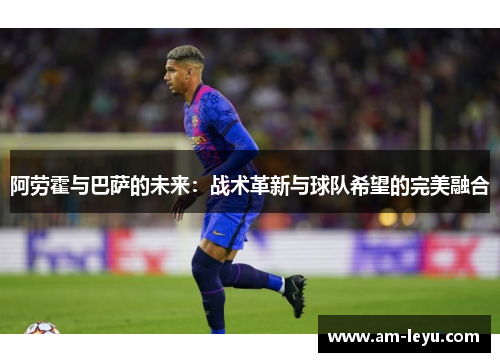 阿劳霍与巴萨的未来：战术革新与球队希望的完美融合