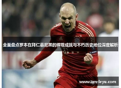 全面盘点罗本在拜仁慕尼黑的辉煌成就与不朽历史地位深度解析