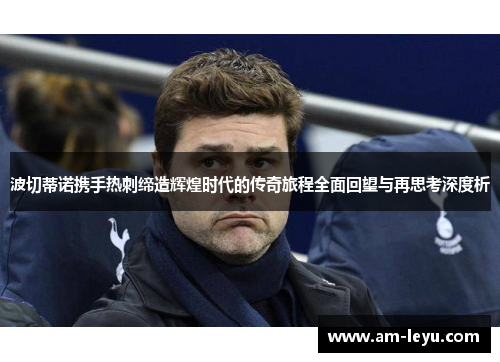 波切蒂诺携手热刺缔造辉煌时代的传奇旅程全面回望与再思考深度析 波切蒂诺携手热刺缔造辉煌时代的传奇旅程全面回望与再思考深度析