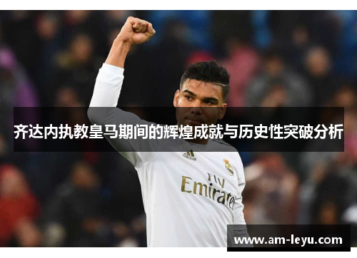 齐达内执教皇马期间的辉煌成就与历史性突破分析