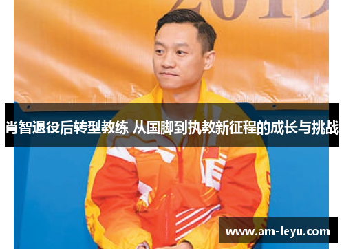肖智退役后转型教练 从国脚到执教新征程的成长与挑战