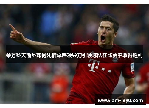 莱万多夫斯基如何凭借卓越领导力引领球队在比赛中取得胜利