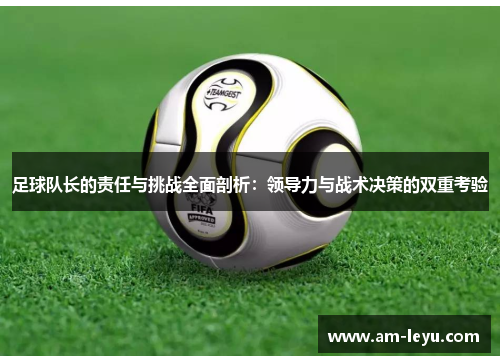 足球队长的责任与挑战全面剖析:领导力与战术决策的双重考验 足球队长的责任与挑战全面剖析:领导力与战术决策的双重考验