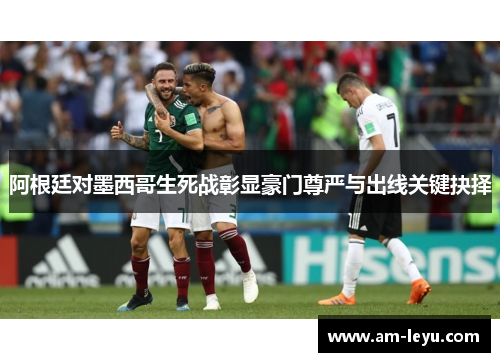 阿根廷对墨西哥生死战彰显豪门尊严与出线关键抉择