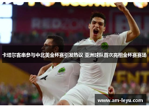 卡塔尔客串参与中北美金杯赛引发热议 亚洲球队首次亮相金杯赛赛场