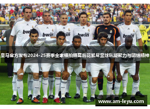 皇马官方发布2024-25赛季全家福拍摄幕后花絮尽显球队凝聚力与团结精神