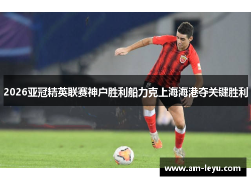 2026亚冠精英联赛神户胜利船力克上海海港夺关键胜利