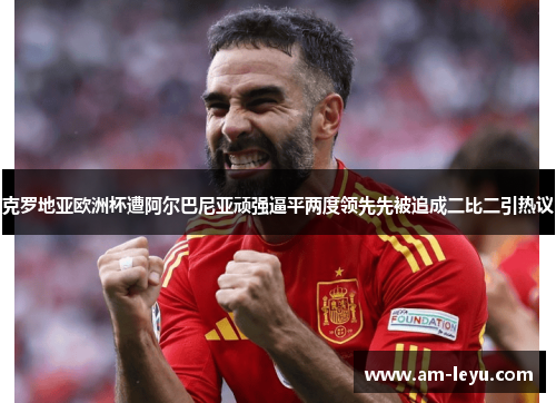 克罗地亚欧洲杯遭阿尔巴尼亚顽强逼平两度领先先被追成二比二引热议