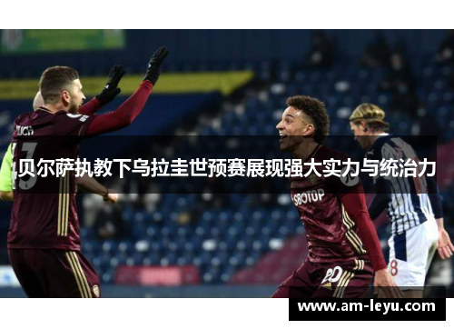贝尔萨执教下乌拉圭世预赛展现强大实力与统治力