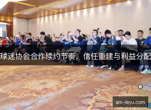 球迷协会合作续约节奏，信任重建与利益分配