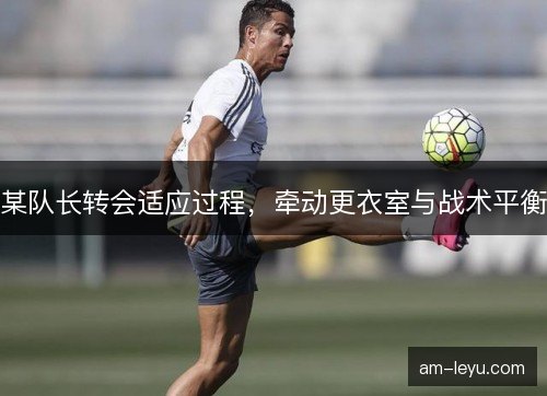 某队长转会适应过程，牵动更衣室与战术平衡